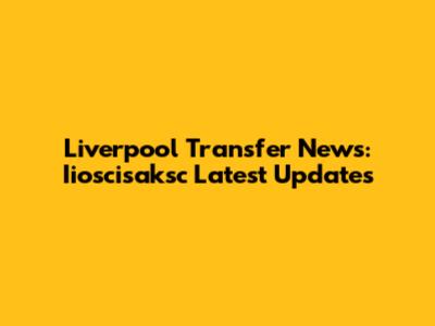 Liverpool Transfer News: Iioscisaksc Latest Updates