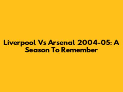Liverpool Vs Arsenal 2004-05: A Season To Remember