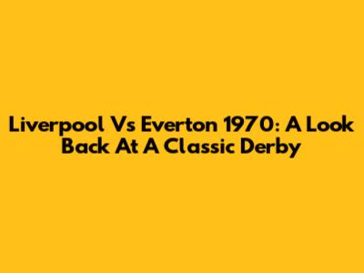 Liverpool Vs Everton 1970: A Look Back At A Classic Derby