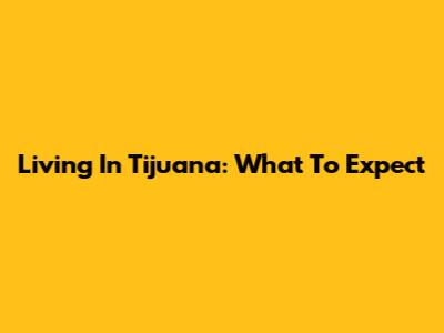 Living In Tijuana: What To Expect