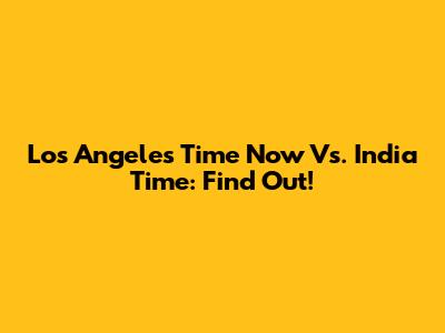 Los Angeles Time Now Vs. India Time: Find Out!