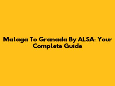 Malaga To Granada By ALSA: Your Complete Guide