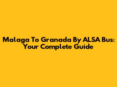 Malaga To Granada By ALSA Bus: Your Complete Guide