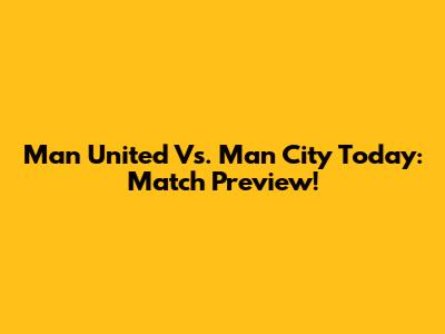 Man United Vs. Man City Today: Match Preview!
