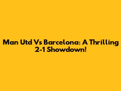 Man Utd Vs Barcelona: A Thrilling 2-1 Showdown!