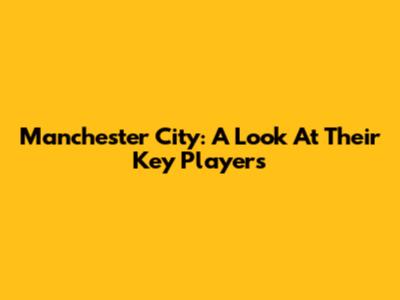 Manchester City: A Look At Their Key Players