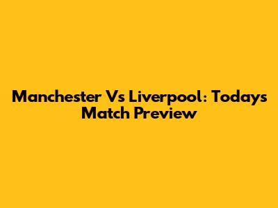 Manchester Vs Liverpool: Today's Match Preview