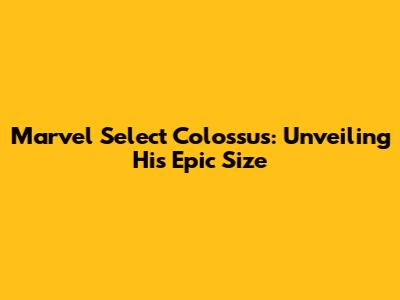 Marvel Select Colossus: Unveiling His Epic Size