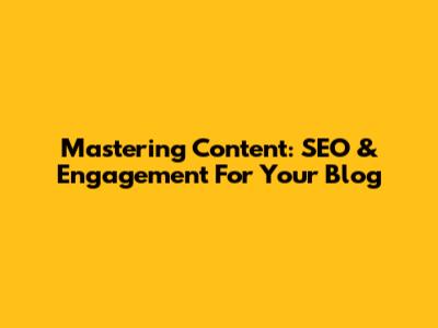 Mastering Content: SEO & Engagement For Your Blog