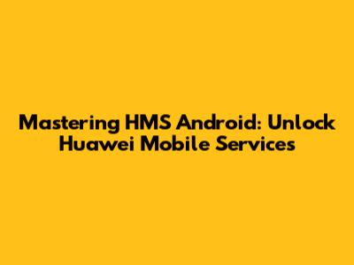Mastering HMS Android: Unlock Huawei Mobile Services