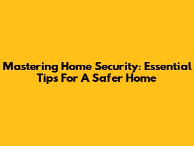 Mastering Home Security: Essential Tips For A Safer Home
