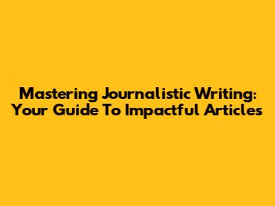 Mastering Journalistic Writing: Your Guide To Impactful Articles