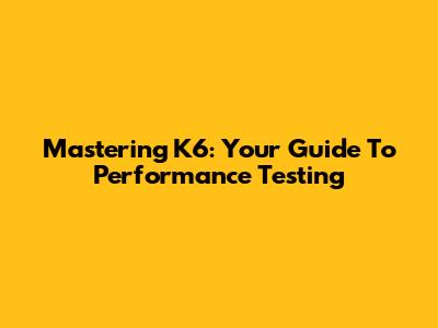 Mastering K6: Your Guide To Performance Testing