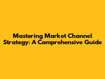 Mastering Market Channel Strategy: A Comprehensive Guide