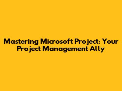 Mastering Microsoft Project: Your Project Management Ally