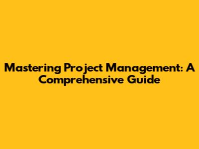 Mastering Project Management: A Comprehensive Guide