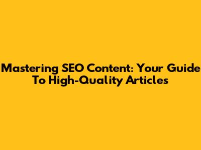 Mastering SEO Content: Your Guide To High-Quality Articles
