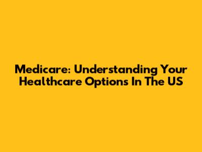 Medicare: Understanding Your Healthcare Options In The US