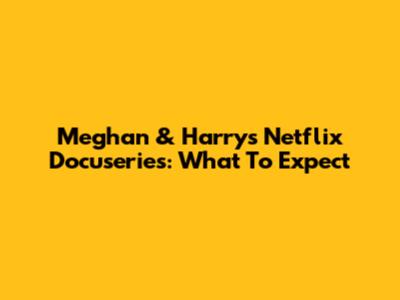 Meghan & Harry's Netflix Docuseries: What To Expect