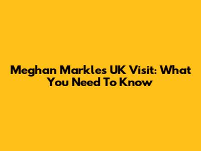 Meghan Markle's UK Visit: What You Need To Know