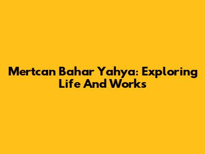 Mertcan Bahar Yahya: Exploring Life And Works