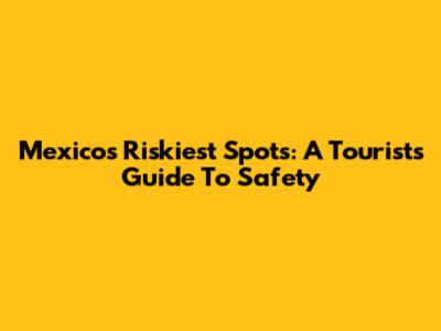 Mexico's Riskiest Spots: A Tourist's Guide To Safety