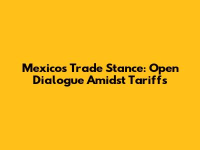 Mexico's Trade Stance: Open Dialogue Amidst Tariffs