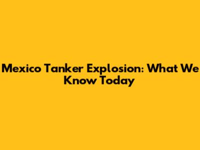 Mexico Tanker Explosion: What We Know Today