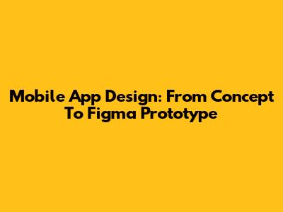 Mobile App Design: From Concept To Figma Prototype