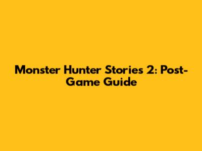 Monster Hunter Stories 2: Post-Game Guide
