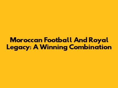 Moroccan Football And Royal Legacy: A Winning Combination