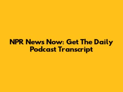 NPR News Now: Get The Daily Podcast Transcript