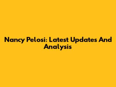 Nancy Pelosi: Latest Updates And Analysis
