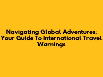 Navigating Global Adventures: Your Guide To International Travel Warnings