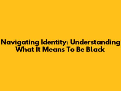 Navigating Identity: Understanding What It Means To Be Black