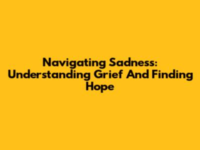 Navigating Sadness: Understanding Grief And Finding Hope