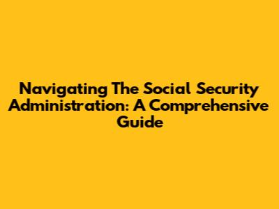 Navigating The Social Security Administration: A Comprehensive Guide