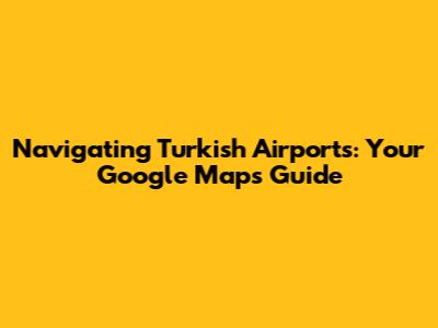 Navigating Turkish Airports: Your Google Maps Guide