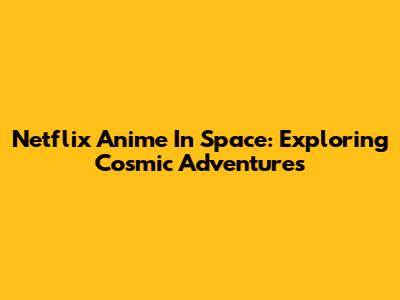 Netflix Anime In Space: Exploring Cosmic Adventures