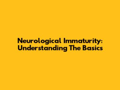 Neurological Immaturity: Understanding The Basics