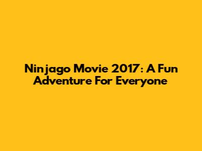 Ninjago Movie 2017: A Fun Adventure For Everyone