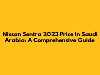 Nissan Sentra 2023 Price In Saudi Arabia: A Comprehensive Guide