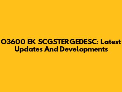 O3600 EK SCGSTERGEDESC: Latest Updates And Developments