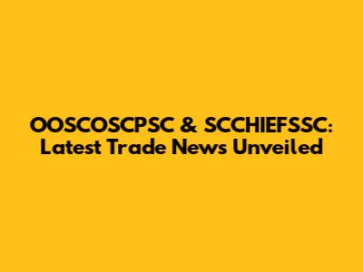 OOSCOSCPSC & SCCHIEFSSC: Latest Trade News Unveiled