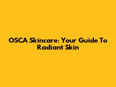 OSCA Skincare: Your Guide To Radiant Skin