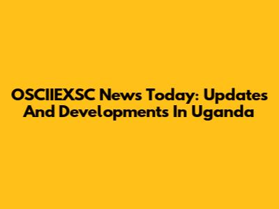 OSCIIEXSC News Today: Updates And Developments In Uganda