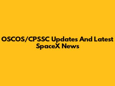 OSCOS/CPSSC Updates And Latest SpaceX News