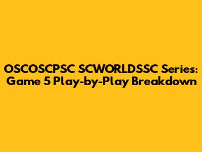 OSCOSCPSC SCWORLDSSC Series: Game 5 Play-by-Play Breakdown