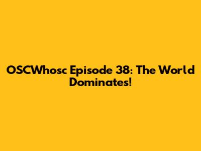 OSCWhosc Episode 38: The World Dominates!