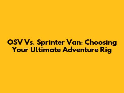 OSV Vs. Sprinter Van: Choosing Your Ultimate Adventure Rig